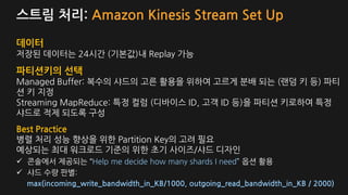 스트림 처리: Amazon Kinesis Stream Set Up
데이터
저장된 데이터는 24시간 (기본값)내 Replay 가능
파티션키의 선택
Managed Buffer: 복수의 샤드의 고른 활용을 위하여 고르게 분배 되는 (랜덤 키 등) 파티
션 키 지정
Streaming MapReduce: 특정 컬럼 (디바이스 ID, 고객 ID 등)을 파티션 키로하여 특정
샤드로 적제 되도록 구성
Best Practice
병렬 처리 성능 향상을 위한 Partition Key의 고려 필요
예상되는 최대 워크로드 기준의 위한 초기 사이즈/샤드 디자인
콘솔에서 제공되는 “Help me decide how many shards I need” 옵션 활용
샤드 수량 판별:
max(incoming_write_bandwidth_in_KB/1000, outgoing_read_bandwidth_in_KB / 2000)
 