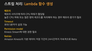 스트림 처리: Lambda 함수 생성
메모리
메모리 사이즈에 따라 CPU 파워가 할당됨
높은 CPU 파워 또는 많은 량의 레코드를 처리해야 하는 경우 메모리 증가가 필요
Timeout
최대 5분까지 설정 가능
Permission model
Kinesis Stream에 대한 권한 필요
Retries
Amazon Kinesis의 기본 데이터 저장 기간이 24시간까지 지속적으로 Retry
 