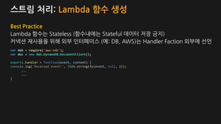 스트림 처리: Lambda 함수 생성
Best Practice
Lambda 함수는 Stateless (함수내에는 Stateful 데이터 저장 금지)
커넥션 재사용을 위해 외부 인터페이스 (예: DB, AWS)는 Handler Faction 외부에 선언
var AWS = require('aws-sdk');
var doc = new AWS.DynamoDB.DocumentClient();
exports.handler = function(event, context) {
console.log('Received event:', JSON.stringify(event, null, 2));
...
...
}
 