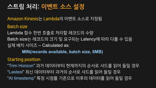 스트림 처리: 이벤트 소스 설정
Amazon Kinesis는 Lambda의 이벤트 소스로 지정됨
Batch size
Lambda 함수 한번 호출로 처리할 레코드의 수량
Batch size는 레코드의 크기 및 요구되는 Latency에 따라 다를 수 있음
실제 배치 사이즈 – Calculated as:
MIN(records available, batch size, 6MB)
Starting position
“Trim Horizon” 과거 데이터부터 현재까지의 순서로 샤드를 읽어 들일 경우
“Lastest” 최신 데이터부터 과거의 순서로 샤드를 읽어 들일 경우
“At timestemp” 특정 시점를 기준으로 이후의 데이터를 읽어 들일 경우
 