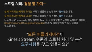 스트림 처리: 경험 몇 가지…
실제 처리되는 배치의 크기는 부하가 낮을때는 설정 보다 낮아졌습니다.
실제 처리되는 배치의 크기는 부하가 높을때는 설정 보다 높아졌습니다.
너무 많은 Consumer는 단일 샤드의 Read limit에 도달할 가능성이 높아지기 때문에,
ReadProvisionedThroughputExceeded 에러 및 메트릭에 대한 모니터링이
필요합니다.
“모든 어플리케이션이
Kinesis Stream 수준의 스트림 처리 및 분석
요구사항을 갖고 있을까요?”
 