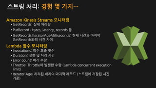 스트림 처리: 경험 몇 가지…
• GetRecords: 실제 처리량
• PutRecord : bytes, latency, records 등
• GetRecords.IteratorAgeMilliseconds: 현재 시간과 마지막
GetRecords와의 시간 차이
Amazon Kinesis Streams 모니터링
Lambda 함수 모니터링
• Invocations: 함수 호출 횟수
• Duration: 실행 및 처리 시간
• Error count: 에러 수량
• Throttle: Throttle이 발생한 수량 (Lambda concurrent execution
limit)
• Iterator Age: 처리된 배치의 마지막 레코드 (스트림에 저장된 시간
기준)
 