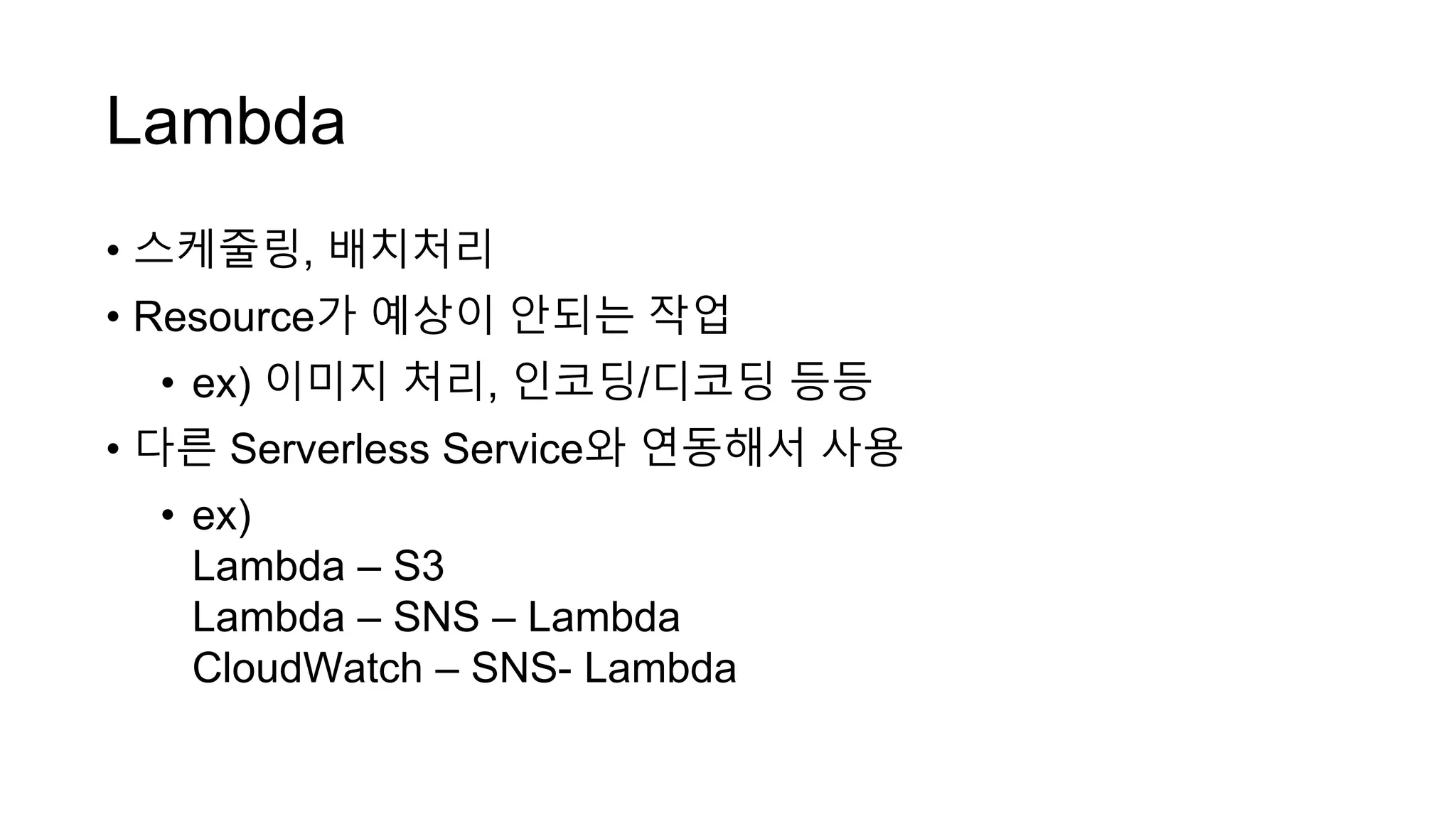 Lambda
• 스케줄링, 배치처리
• Resource가 예상이 안되는 작업
• ex) 이미지 처리, 인코딩/디코딩 등등
• 다른 Serverless Service와 연동해서 사용
• ex)
Lambda – S3
Lambda – SNS – Lambda
CloudWatch – SNS- Lambda
 
