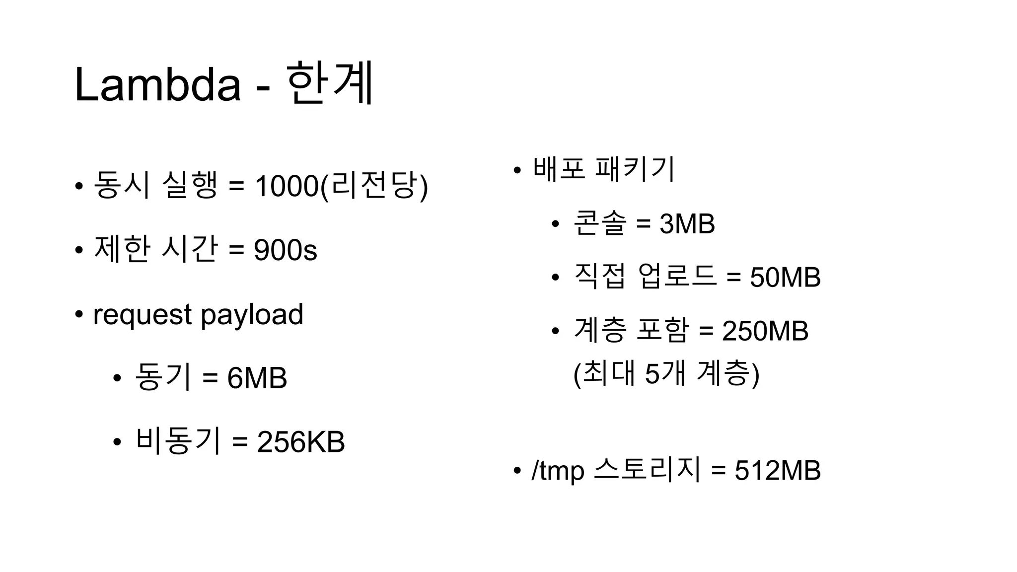 Lambda - 한계
• 동시 실행 = 1000(리전당)
• 제한 시간 = 900s
• request payload
• 동기 = 6MB
• 비동기 = 256KB
• 배포 패키기
• 콘솔 = 3MB
• 직접 업로드 = 50MB
• 계층 포함 = 250MB
(최대 5개 계층)
• /tmp 스토리지 = 512MB
 