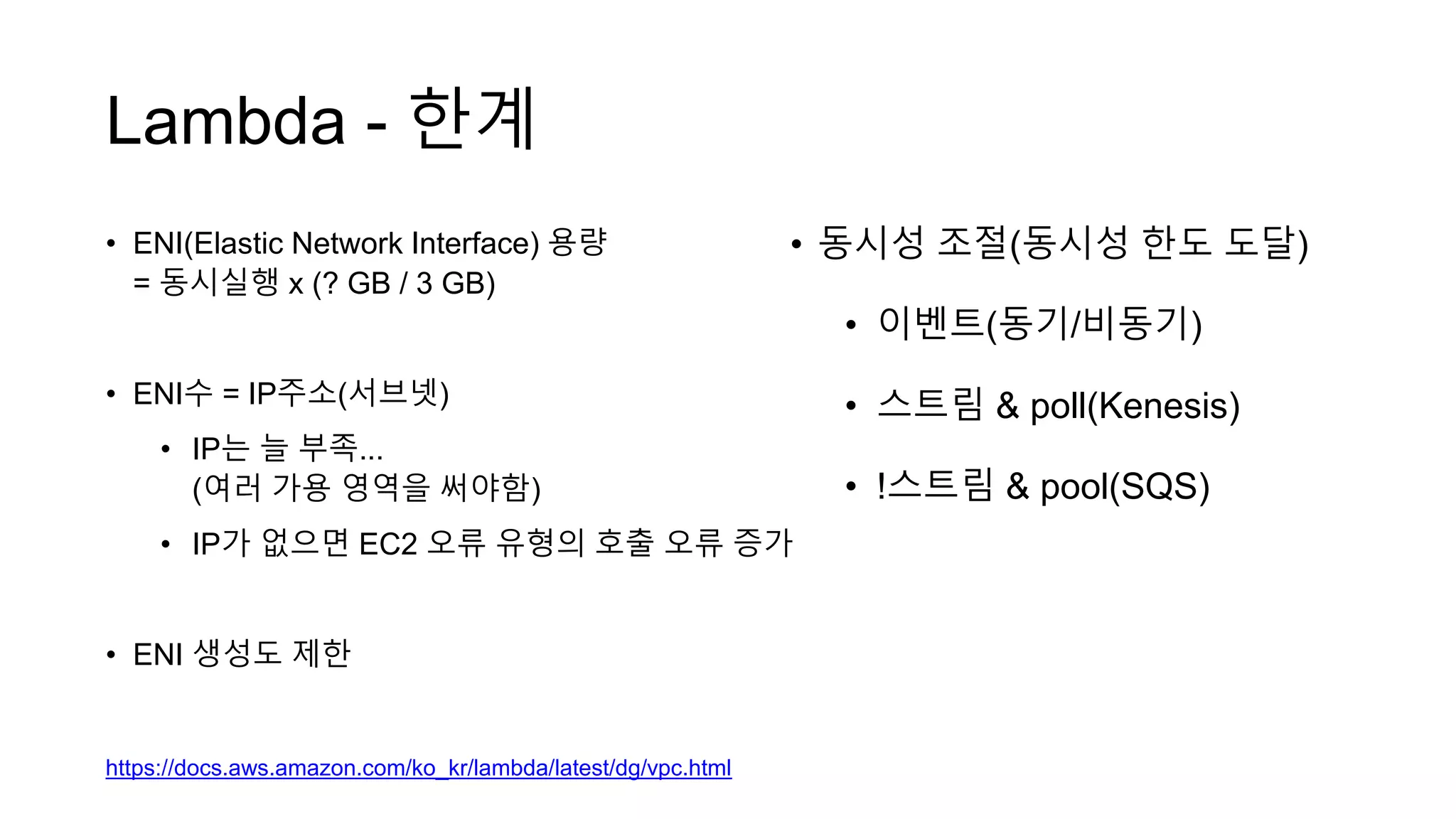 Lambda - 한계
• ENI(Elastic Network Interface) 용량
= 동시실행 x (? GB / 3 GB)
• ENI수 = IP주소(서브넷)
• IP는 늘 부족...
(여러 가용 영역을 써야함)
• IP가 없으면 EC2 오류 유형의 호출 오류 증가
• ENI 생성도 제한
https://docs.aws.amazon.com/ko_kr/lambda/latest/dg/vpc.html
• 동시성 조절(동시성 한도 도달)
• 이벤트(동기/비동기)
• 스트림 & poll(Kenesis)
• !스트림 & pool(SQS)
 