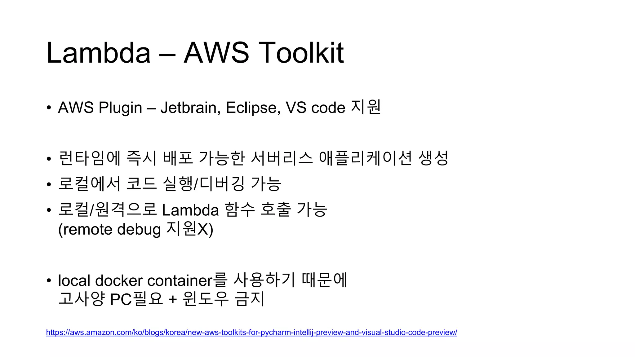 Lambda – AWS Toolkit
• AWS Plugin – Jetbrain, Eclipse, VS code 지원
• 런타임에 즉시 배포 가능한 서버리스 애플리케이션 생성
• 로컬에서 코드 실행/디버깅 가능
• 로컬/원격으로 Lambda 함수 호출 가능
(remote debug 지원X)
• local docker container를 사용하기 때문에
고사양 PC필요 + 윈도우 금지
https://aws.amazon.com/ko/blogs/korea/new-aws-toolkits-for-pycharm-intellij-preview-and-visual-studio-code-preview/
 