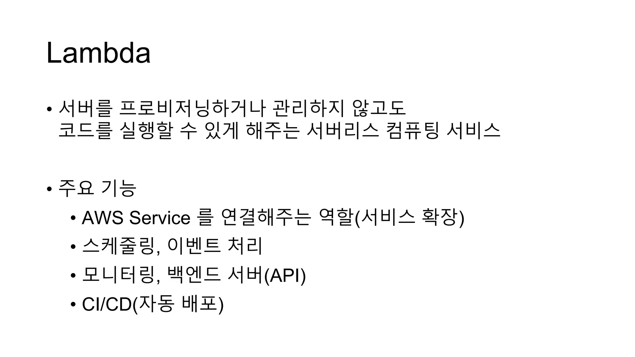 Lambda
• 서버를 프로비저닝하거나 관리하지 않고도
코드를 실행할 수 있게 해주는 서버리스 컴퓨팅 서비스
• 주요 기능
• AWS Service 를 연결해주는 역할(서비스 확장)
• 스케줄링, 이벤트 처리
• 모니터링, 백엔드 서버(API)
• CI/CD(자동 배포)
 