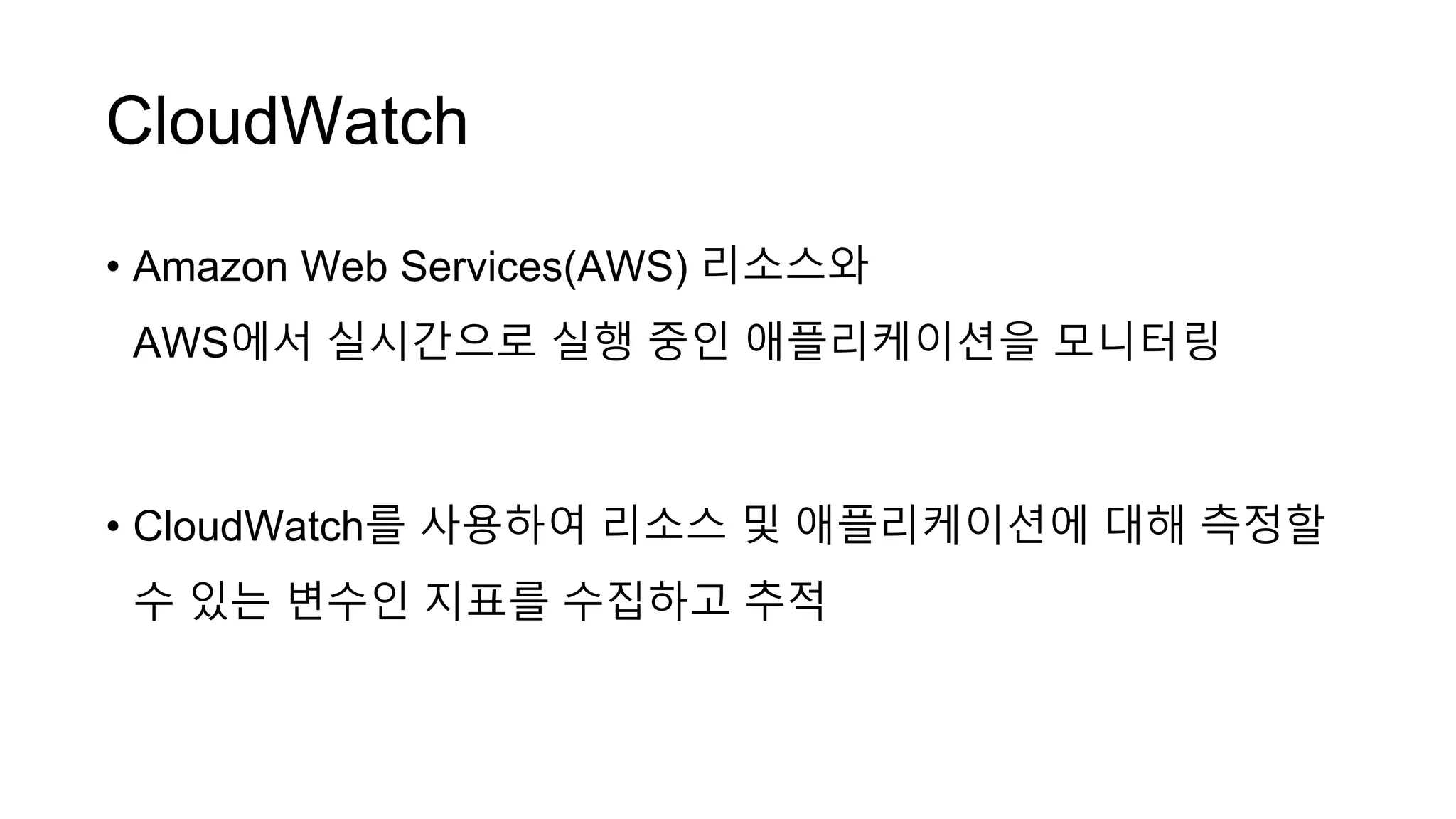 CloudWatch
• Amazon Web Services(AWS) 리소스와
AWS에서 실시간으로 실행 중인 애플리케이션을 모니터링
• CloudWatch를 사용하여 리소스 및 애플리케이션에 대해 측정할
수 있는 변수인 지표를 수집하고 추적
 