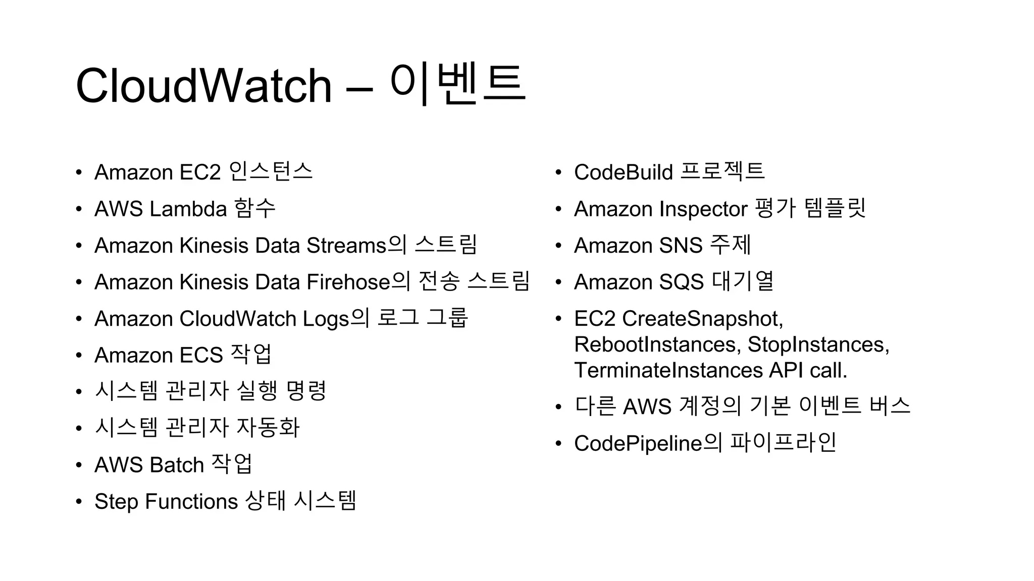 CloudWatch – 이벤트
• Amazon EC2 인스턴스
• AWS Lambda 함수
• Amazon Kinesis Data Streams의 스트림
• Amazon Kinesis Data Firehose의 전송 스트림
• Amazon CloudWatch Logs의 로그 그룹
• Amazon ECS 작업
• 시스템 관리자 실행 명령
• 시스템 관리자 자동화
• AWS Batch 작업
• Step Functions 상태 시스템
• CodeBuild 프로젝트
• Amazon Inspector 평가 템플릿
• Amazon SNS 주제
• Amazon SQS 대기열
• EC2 CreateSnapshot,
RebootInstances, StopInstances,
TerminateInstances API call.
• 다른 AWS 계정의 기본 이벤트 버스
• CodePipeline의 파이프라인
 