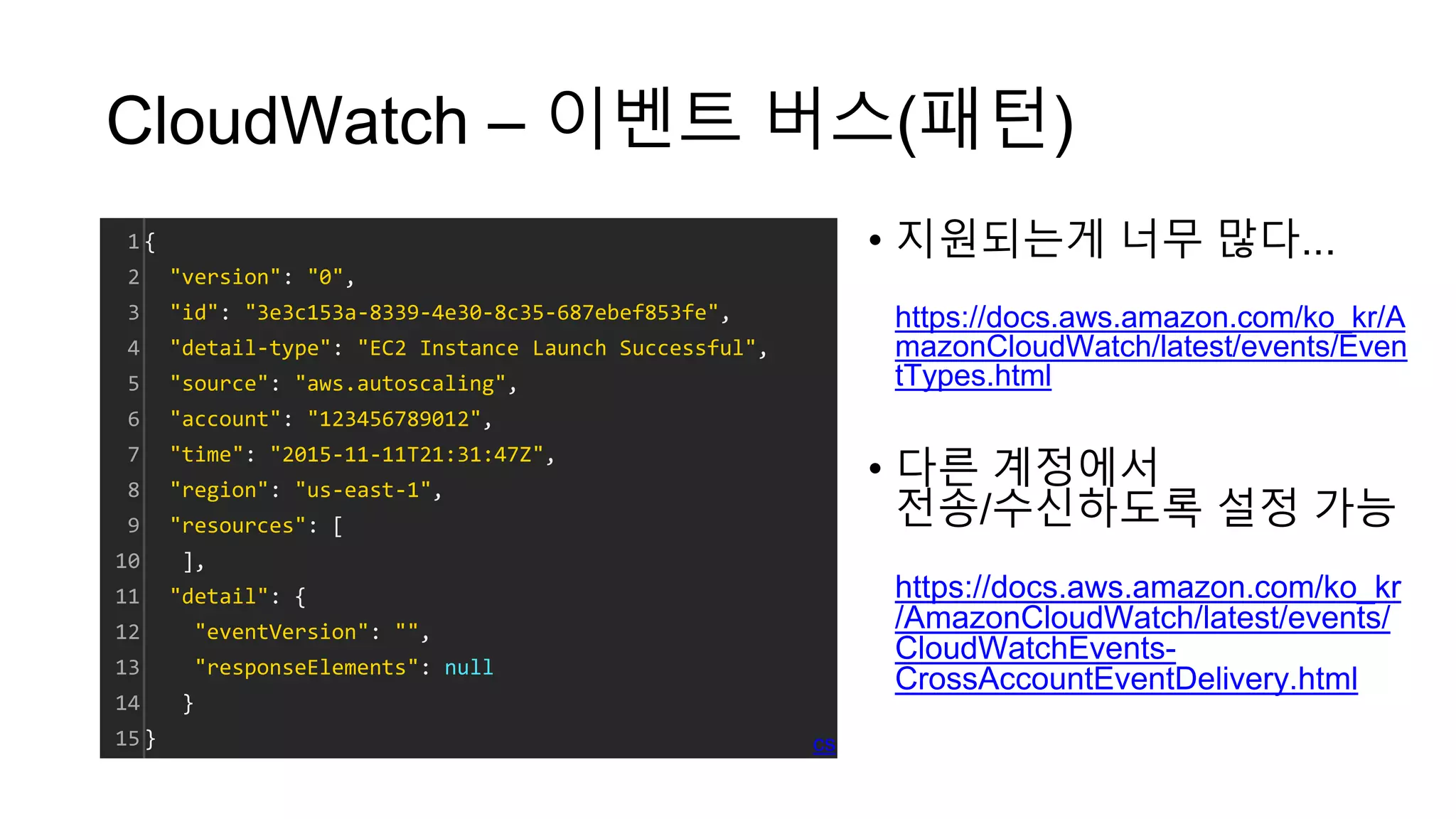 CloudWatch – 이벤트 버스(패턴)
• 지원되는게 너무 많다...
https://docs.aws.amazon.com/ko_kr/A
mazonCloudWatch/latest/events/Even
tTypes.html
• 다른 계정에서
전송/수신하도록 설정 가능
https://docs.aws.amazon.com/ko_kr
/AmazonCloudWatch/latest/events/
CloudWatchEvents-
CrossAccountEventDelivery.html
1
2
3
4
5
6
7
8
9
10
11
12
13
14
15
{
"version": "0",
"id": "3e3c153a-8339-4e30-8c35-687ebef853fe",
"detail-type": "EC2 Instance Launch Successful",
"source": "aws.autoscaling",
"account": "123456789012",
"time": "2015-11-11T21:31:47Z",
"region": "us-east-1",
"resources": [
],
"detail": {
"eventVersion": "",
"responseElements": null
}
} cs
 