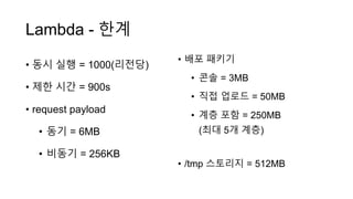 Lambda - 한계
• 동시 실행 = 1000(리전당)
• 제한 시간 = 900s
• request payload
• 동기 = 6MB
• 비동기 = 256KB
• 배포 패키기
• 콘솔 = 3MB
• 직접 업로드 = 50MB
• 계층 포함 = 250MB
(최대 5개 계층)
• /tmp 스토리지 = 512MB
 