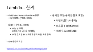 Lambda - 한계
• ENI(Elastic Network Interface) 용량
= 동시실행 x (? GB / 3 GB)
• ENI수 = IP주소(서브넷)
• IP는 늘 부족...
(여러 가용 영역을 써야함)
• IP가 없으면 EC2 오류 유형의 호출 오류 증가
• ENI 생성도 제한
https://docs.aws.amazon.com/ko_kr/lambda/latest/dg/vpc.html
• 동시성 조절(동시성 한도 도달)
• 이벤트(동기/비동기)
• 스트림 & poll(Kenesis)
• !스트림 & pool(SQS)
 