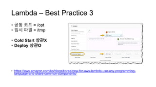 Lambda – Best Practice 3
• 공통 코드 = /opt
• 임시 파일 = /tmp
• Cold Start 상관X
• Deploy 상관O
• https://aws.amazon.com/ko/blogs/korea/new-for-aws-lambda-use-any-programming-
language-and-share-common-components/
 