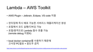Lambda – AWS Toolkit
• AWS Plugin – Jetbrain, Eclipse, VS code 지원
• 런타임에 즉시 배포 가능한 서버리스 애플리케이션 생성
• 로컬에서 코드 실행/디버깅 가능
• 로컬/원격으로 Lambda 함수 호출 가능
(remote debug 지원X)
• local docker container를 사용하기 때문에
고사양 PC필요 + 윈도우 금지
https://aws.amazon.com/ko/blogs/korea/new-aws-toolkits-for-pycharm-intellij-preview-and-visual-studio-code-preview/
 