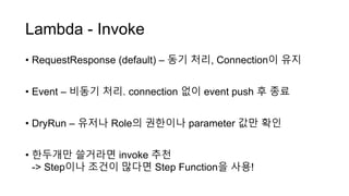 Lambda - Invoke
• RequestResponse (default) – 동기 처리, Connection이 유지
• Event – 비동기 처리. connection 없이 event push 후 종료
• DryRun – 유저나 Role의 권한이나 parameter 값만 확인
• 한두개만 쓸거라면 invoke 추천
-> Step이나 조건이 많다면 Step Function을 사용!
 