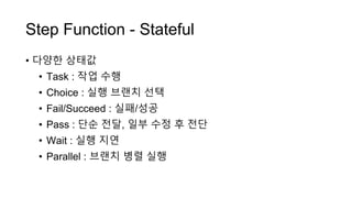 Step Function - Stateful
• 다양한 상태값
• Task : 작업 수행
• Choice : 실행 브랜치 선택
• Fail/Succeed : 실패/성공
• Pass : 단순 전달, 일부 수정 후 전단
• Wait : 실행 지연
• Parallel : 브랜치 병렬 실행
 