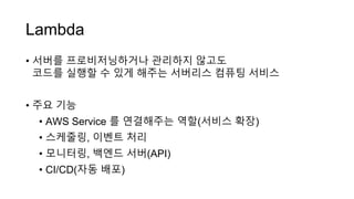 Lambda
• 서버를 프로비저닝하거나 관리하지 않고도
코드를 실행할 수 있게 해주는 서버리스 컴퓨팅 서비스
• 주요 기능
• AWS Service 를 연결해주는 역할(서비스 확장)
• 스케줄링, 이벤트 처리
• 모니터링, 백엔드 서버(API)
• CI/CD(자동 배포)
 