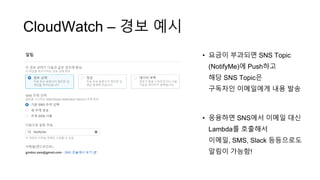 CloudWatch – 경보 예시
• 요금이 부과되면 SNS Topic
(NotifyMe)에 Push하고
해당 SNS Topic은
구독자인 이메일에게 내용 발송
• 응용하면 SNS에서 이메일 대신
Lambda를 호출해서
이메일, SMS, Slack 등등으로도
알림이 가능함!
 
