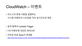CloudWatch – 이벤트
• 리소스의 변경 사항을 설명하는
시스템 이벤트의 스트림을 거의 실시간으로 제공
• 쉽게 말해서 Lambda Trigger
• 1개 이벤트에 대상은 최대 5개
• 이또한 따로 Docs가 존재함
https://docs.aws.amazon.com/ko_kr/AmazonCloudWatch/latest/events/WhatIsCloudWatchEvents.html
 