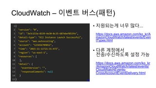 CloudWatch – 이벤트 버스(패턴)
• 지원되는게 너무 많다...
https://docs.aws.amazon.com/ko_kr/A
mazonCloudWatch/latest/events/Even
tTypes.html
• 다른 계정에서
전송/수신하도록 설정 가능
https://docs.aws.amazon.com/ko_kr
/AmazonCloudWatch/latest/events/
CloudWatchEvents-
CrossAccountEventDelivery.html
1
2
3
4
5
6
7
8
9
10
11
12
13
14
15
{
"version": "0",
"id": "3e3c153a-8339-4e30-8c35-687ebef853fe",
"detail-type": "EC2 Instance Launch Successful",
"source": "aws.autoscaling",
"account": "123456789012",
"time": "2015-11-11T21:31:47Z",
"region": "us-east-1",
"resources": [
],
"detail": {
"eventVersion": "",
"responseElements": null
}
} cs
 