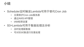 小结
• Scheduler定时触发Lambda可用于替代Cron Job
• 无需维护Cron Job服务器
• 通过AWS API管理
• IAM权限设置
• S3+Lambda可用于数据处理及分析
• 及时处理新数据
• 可对S3对象进行任意处理
 
