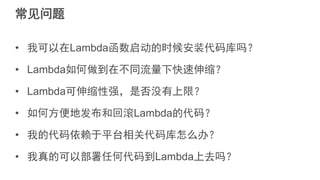常见问题
• 我可以在Lambda函数启动的时候安装代码库吗？
• Lambda如何做到在不同流量下快速伸缩？
• Lambda可伸缩性强，是否没有上限？
• 如何方便地发布和回滚Lambda的代码？
• 我的代码依赖于平台相关代码库怎么办？
• 我真的可以部署任何代码到Lambda上去吗？
 