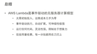总结
• AWS Lambda是事件驱动的无服务器计算模型
• 无需初始投入，运维成本几乎为零
• 事件驱动执行，自动扩展，可伸缩性极强
• 运行任何代码，灵活性强，限制在于想象力
• 仅按用量收费，每一分钱都用在刀刃上
 