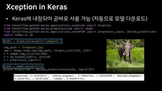 •
from tensorflow.python.keras.applications.xception import Xception
from tensorflow.python.keras.preprocessing import image
from tensorflow.python.keras.applications.resnet50 import preprocess_input, decode_predictions
import numpy as np
model = Xception(weights='imagenet')
img_path = 'elephant.jpg'
img = image.load_img(img_path, target_size=(224, 224))
x = image.img_to_array(img)
x = np.expand_dims(x, axis=0)
x = preprocess_input(x)
preds = model.predict(x)
print('Predicted:', decode_predictions(preds, top=3)[0])
 