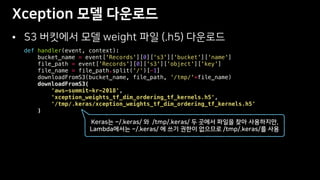 •
def handler(event, context):
bucket_name = event['Records'][0]['s3']['bucket']['name']
file_path = event['Records'][0]['s3']['object']['key']
file_name = file_path.split('/')[-1]
downloadFromS3(bucket_name, file_path, '/tmp/'+file_name)
downloadFromS3(
'aws-summit-kr-2018',
'xception_weights_tf_dim_ordering_tf_kernels.h5',
'/tmp/.keras/xception_weights_tf_dim_ordering_tf_kernels.h5'
)
 