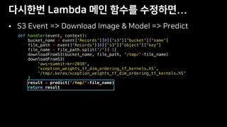•
def handler(event, context):
bucket_name = event['Records'][0]['s3']['bucket']['name']
file_path = event['Records'][0]['s3']['object']['key']
file_name = file_path.split('/')[-1]
downloadFromS3(bucket_name, file_path, '/tmp/'+file_name)
downloadFromS3(
'aws-summit-kr-2018',
'xception_weights_tf_dim_ordering_tf_kernels.h5',
'/tmp/.keras/xception_weights_tf_dim_ordering_tf_kernels.h5'
)
result = predict('/tmp/'+file_name)
return result
 