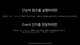 © 2018, Amazon Web Services, Inc. or Its Affiliates. All rights reserved.
docker run --rm -v "$PWD":/var/task lambci/lambda:python3.6 my_module.my_handler
docker run --rm -v "$PWD":/var/task lambci/lambda:python3.6
my_module.my_handler '{"some": "event"}'
 