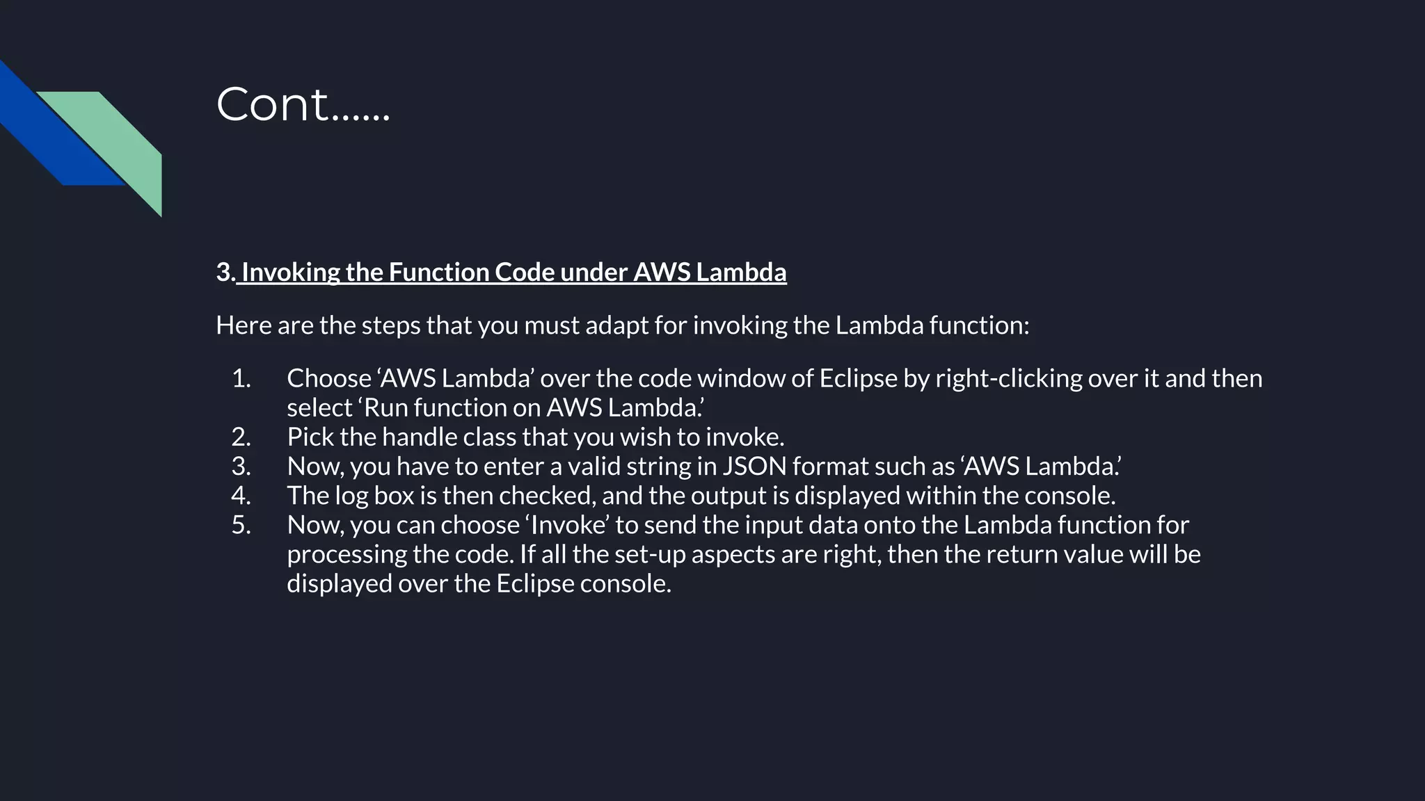 Cont…...
3. Invoking the Function Code under AWS Lambda
Here are the steps that you must adapt for invoking the Lambda function:
1. Choose ‘AWS Lambda’ over the code window of Eclipse by right-clicking over it and then
select ‘Run function on AWS Lambda.’
2. Pick the handle class that you wish to invoke.
3. Now, you have to enter a valid string in JSON format such as ‘AWS Lambda.’
4. The log box is then checked, and the output is displayed within the console.
5. Now, you can choose ‘Invoke’ to send the input data onto the Lambda function for
processing the code. If all the set-up aspects are right, then the return value will be
displayed over the Eclipse console.
 