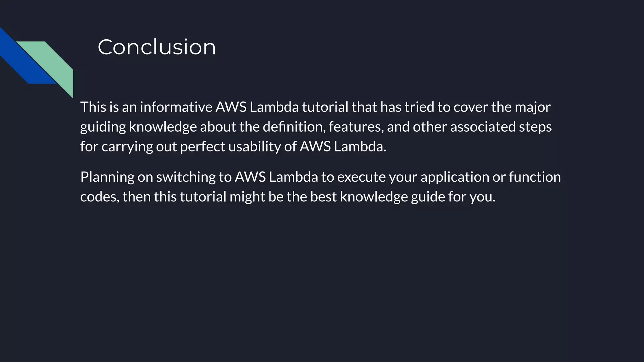 Conclusion
This is an informative AWS Lambda tutorial that has tried to cover the major
guiding knowledge about the deﬁnition, features, and other associated steps
for carrying out perfect usability of AWS Lambda.
Planning on switching to AWS Lambda to execute your application or function
codes, then this tutorial might be the best knowledge guide for you.
 