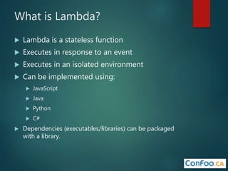 What is Lambda?
 Lambda is a stateless function
 Executes in response to an event
 Executes in an isolated environment
 Can be implemented using:
 JavaScript
 Java
 Python
 C#
 Dependencies (executables/libraries) can be packaged
with a library.
 