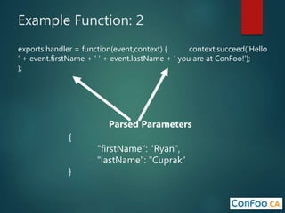 Example Function: 2
exports.handler = function(event,context) { context.succeed('Hello
' + event.firstName + ' ' + event.lastName + ' you are at ConFoo!');
};
Parsed Parameters
{
"firstName": "Ryan",
"lastName": "Cuprak”
}
 