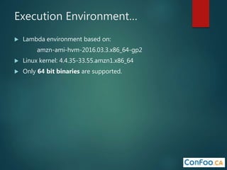 Execution Environment…
 Lambda environment based on:
amzn-ami-hvm-2016.03.3.x86_64-gp2
 Linux kernel: 4.4.35-33.55.amzn1.x86_64
 Only 64 bit binaries are supported.
 