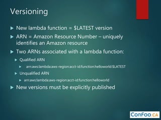 Versioning
 New lambda function = $LATEST version
 ARN = Amazon Resource Number – uniquely
identifies an Amazon resource
 Two ARNs associated with a lambda function:
 Qualified ARN
 arn:aws:lambda:aws-region:acct-id:function:helloworld:$LATEST
 Unqualified ARN
 arn:aws:lambda:aws-region:acct-id:function:helloworld
 New versions must be explicitly published
 