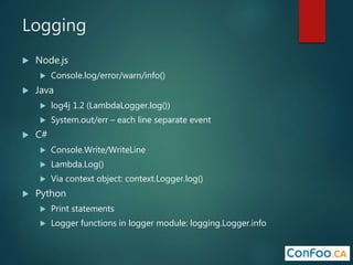 Logging
 Node.js
 Console.log/error/warn/info()
 Java
 log4j 1.2 (LambdaLogger.log())
 System.out/err – each line separate event
 C#
 Console.Write/WriteLine
 Lambda.Log()
 Via context object: context.Logger.log()
 Python
 Print statements
 Logger functions in logger module: logging.Logger.info
 