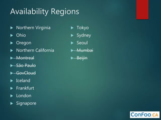 Availability Regions
 Northern Virginia
 Ohio
 Oregon
 Northern California
 Montreal
 São Paulo
 GovCloud
 Iceland
 Frankfurt
 London
 Signapore
 Tokyo
 Sydney
 Seoul
 Mumbai
 Beijin
 