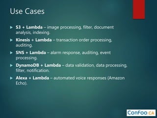 Use Cases
 S3 + Lambda – image processing, filter, document
analysis, indexing.
 Kinesis + Lambda – transaction order processing,
auditing.
 SNS + Lambda – alarm response, auditing, event
processing.
 DynamoDB + Lambda – data validation, data processing,
filter, notification.
 Alexa + Lambda – automated voice responses (Amazon
Echo).
 