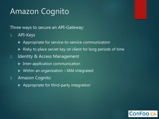 Amazon Cognito
Three ways to secure an API-Gateway:
1. API-Keys
 Appropriate for service-to-service communication
 Risky to place secret key on client for long periods of time
2. Identity & Access Management
 Inter-application communication
 Within an organization – IAM integrated
3. Amazon Cognito
 Appropriate for third-party integration
 