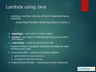 Lambda using Java
1. Loading a method directly without implementing an
interface.
outputType handler-name(inputType, Context ) {
...
}
 inputType – event data or custom object
 context – Java object containing executing environment
information
 outputType – result for synchronous calls
2. Implementing a standard interface provided by aws-
lambda-java-core:
 RequestHandler – custom input/output objects:
 getters/setters/no arg constructor
 Serialized to JSON automatically
 RequestStreamHandler – input/output stream responses
 