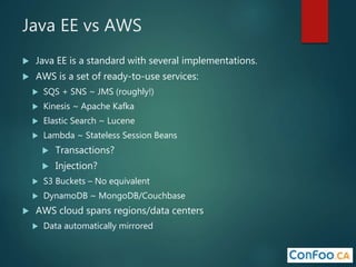 Java EE vs AWS
 Java EE is a standard with several implementations.
 AWS is a set of ready-to-use services:
 SQS + SNS ~ JMS (roughly!)
 Kinesis ~ Apache Kafka
 Elastic Search ~ Lucene
 Lambda ~ Stateless Session Beans
 Transactions?
 Injection?
 S3 Buckets – No equivalent
 DynamoDB ~ MongoDB/Couchbase
 AWS cloud spans regions/data centers
 Data automatically mirrored
 