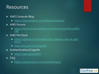 Resources
 AWS Compute Blog
 https://aws.amazon.com/blogs/compute/
 AWS Forums
 https://forums.aws.amazon.com/forum.jspa?forumID=
186
 AWS Pet Store
 https://github.com/awslabs/api-gateway-secure-pet-
store
 http://tinyurl.com/z3qyefg
 Authentication/Cognito
 https://goo.gl/auEWLl
 FAQ
 https://aws.amazon.com/lambda/faqs/
 