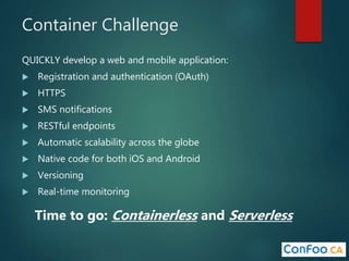 Container Challenge
QUICKLY develop a web and mobile application:
 Registration and authentication (OAuth)
 HTTPS
 SMS notifications
 RESTful endpoints
 Automatic scalability across the globe
 Native code for both iOS and Android
 Versioning
 Real-time monitoring
Time to go: Containerless and Serverless
 