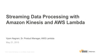 © 2015, Amazon Web Services, Inc. or its Affiliates. All rights reserved.
Vyom Nagrani, Sr. Product Manager, AWS Lambda
May 21, 2015
Streaming Data Processing with
Amazon Kinesis and AWS Lambda
 