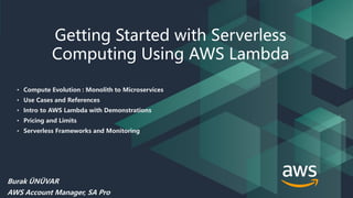 © 2018, Amazon Web Services, Inc. or its Affiliates. All rights reserved.
Getting Started with Serverless
Computing Using AWS Lambda
Burak ÜNÜVAR
AWS Account Manager, SA Pro
• Compute Evolution : Monolith to Microservices
• Use Cases and References
• Intro to AWS Lambda with Demonstrations
• Pricing and Limits
• Serverless Frameworks and Monitoring
 
