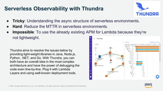 © 2018, Amazon Web Services, Inc. or its Affiliates. All rights reserved. Amazon Confidential and Trademark
Serverless Observability with Thundra
● Tricky: Understanding the async structure of serverless environments.
● Hard: Reduce the MTTR in serverless environments.
● Impossible: To use the already existing APM for Lambda because they’re
not lightweight.
Thundra aims to resolve the issues below by
providing light-weight libraries in Java, Node.js,
Python, .NET, and Go. With Thundra, you can
both have an overall idea in the most complex
architecture and have the power of debugging the
code even line-by-line. Plug it with Lambda
Layers and using well-known deployment tools.
 