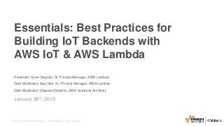 © 2015, Amazon Web Services, Inc. or its Affiliates. All rights reserved.
Presenter: Vyom Nagrani, Sr. Product Manager, AWS Lambda
Q&A Moderator: Ajay Nair, Sr. Product Manager, AWS Lambda
Q&A Moderator: Olawale Oladehin, AWS Solutions Architect
January 28th, 2015
Essentials: Best Practices for
Building IoT Backends with
AWS IoT & AWS Lambda
 