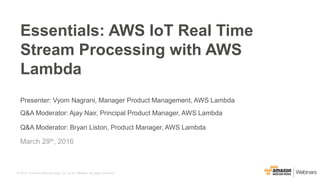 © 2015, Amazon Web Services, Inc. or its Affiliates. All rights reserved.
Presenter: Vyom Nagrani, Manager Product Management, AWS Lambda
Q&A Moderator: Ajay Nair, Principal Product Manager, AWS Lambda
Q&A Moderator: Bryan Liston, Product Manager, AWS Lambda
March 29th, 2016
Essentials: AWS IoT Real Time
Stream Processing with AWS
Lambda
 